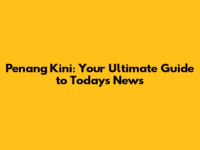 Penang Kini: Your Ultimate Guide to Today's News