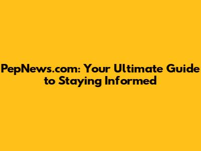 PepNews.com: Your Ultimate Guide to Staying Informed
