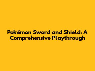Pokémon Sword and Shield: A Comprehensive Playthrough