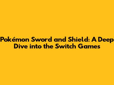 Pokémon Sword and Shield: A Deep Dive into the Switch Games