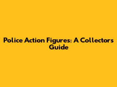 Police Action Figures: A Collector's Guide