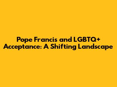 Pope Francis and LGBTQ+ Acceptance: A Shifting Landscape