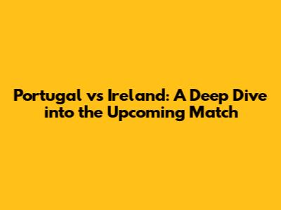 Portugal vs Ireland: A Deep Dive into the Upcoming Match