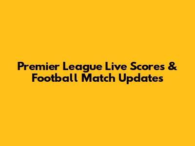 Premier League Live Scores & Football Match Updates