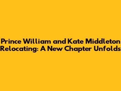 Prince William and Kate Middleton Relocating: A New Chapter Unfolds