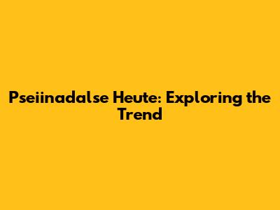 Pseiinadalse Heute: Exploring the Trend