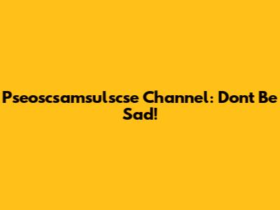 Pseoscsamsulscse Channel: Don't Be Sad!