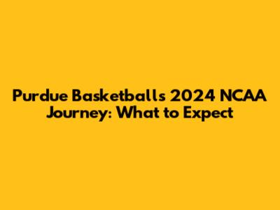 Purdue Basketball's 2024 NCAA Journey: What to Expect