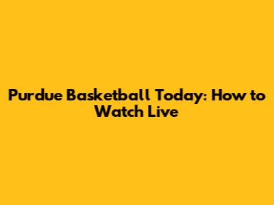 Purdue Basketball Today: How to Watch Live