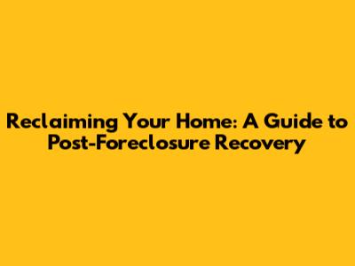 Reclaiming Your Home: A Guide to Post-Foreclosure Recovery