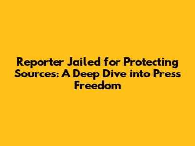 Reporter Jailed for Protecting Sources: A Deep Dive into Press Freedom