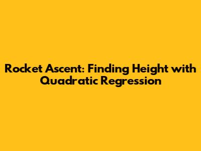 Rocket Ascent: Finding Height with Quadratic Regression