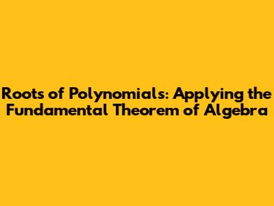 Roots of Polynomials: Applying the Fundamental Theorem of Algebra