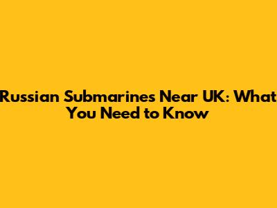 Russian Submarines Near UK: What You Need to Know