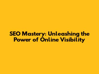 SEO Mastery: Unleashing the Power of Online Visibility