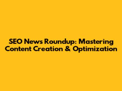 SEO News Roundup: Mastering Content Creation & Optimization