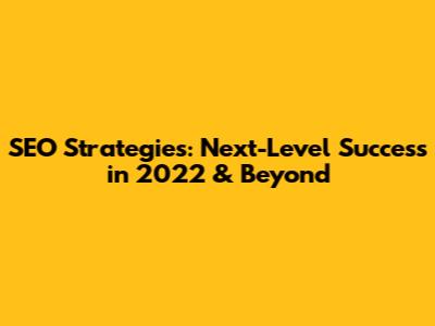 SEO Strategies: Next-Level Success in 2022 & Beyond