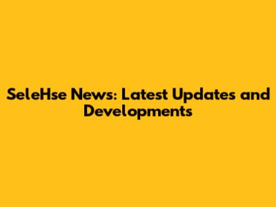SeleHse News: Latest Updates and Developments