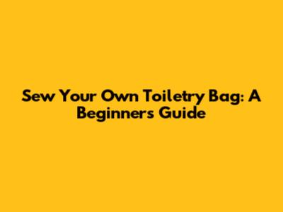 Sew Your Own Toiletry Bag: A Beginner's Guide