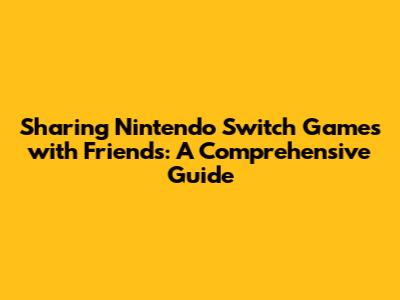 Sharing Nintendo Switch Games with Friends: A Comprehensive Guide