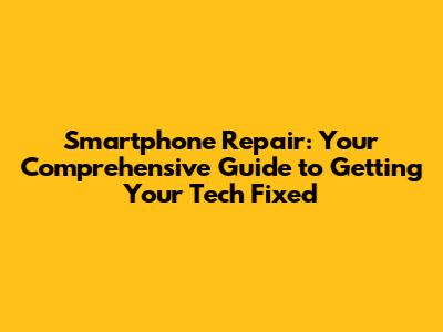 Smartphone Repair: Your Comprehensive Guide to Getting Your Tech Fixed