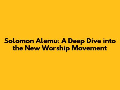 Solomon Alemu: A Deep Dive into the New Worship Movement