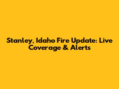 Stanley, Idaho Fire Update: Live Coverage & Alerts