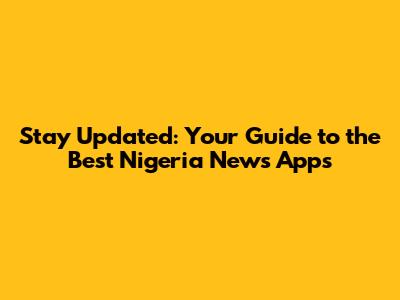 Stay Updated: Your Guide to the Best Nigeria News Apps