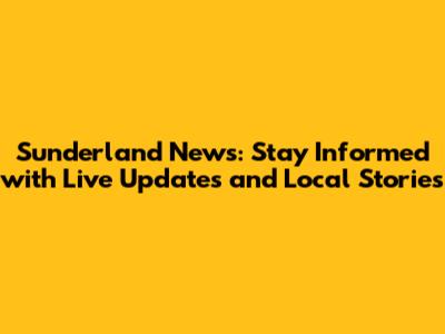 Sunderland News: Stay Informed with Live Updates and Local Stories