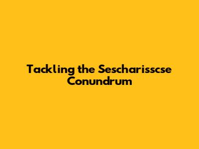 Tackling the Sescharisscse Conundrum