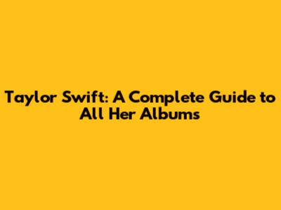 Taylor Swift: A Complete Guide to All Her Albums