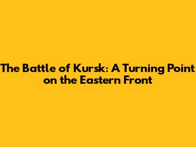 The Battle of Kursk: A Turning Point on the Eastern Front