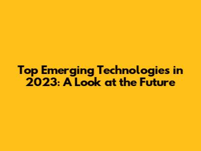 Top Emerging Technologies in 2023: A Look at the Future