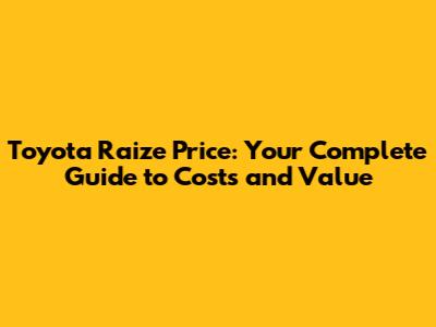 Toyota Raize Price: Your Complete Guide to Costs and Value