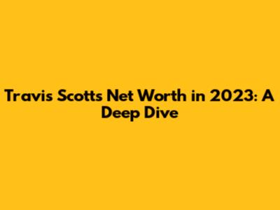 Travis Scott's Net Worth in 2023: A Deep Dive
