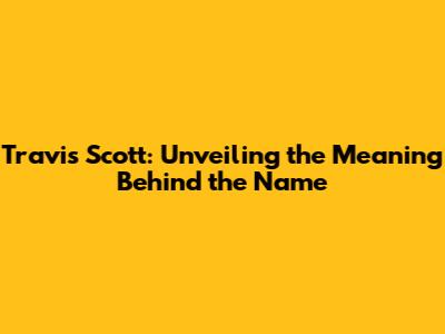Travis Scott: Unveiling the Meaning Behind the Name
