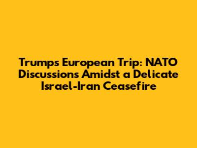 Trump's European Trip: NATO Discussions Amidst a Delicate Israel-Iran Ceasefire