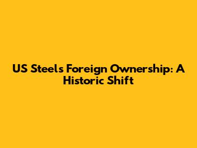 US Steel's Foreign Ownership: A Historic Shift