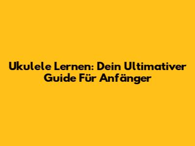 Ukulele Lernen: Dein Ultimativer Guide Für Anfänger