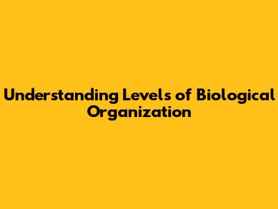 Understanding Levels of Biological Organization