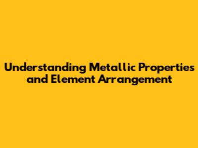 Understanding Metallic Properties and Element Arrangement
