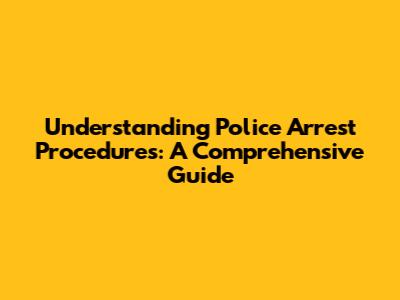 Understanding Police Arrest Procedures: A Comprehensive Guide