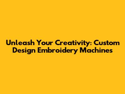 Unleash Your Creativity: Custom Design Embroidery Machines
