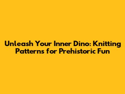 Unleash Your Inner Dino: Knitting Patterns for Prehistoric Fun