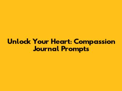 Unlock Your Heart: Compassion Journal Prompts