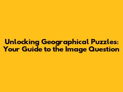 Unlocking Geographical Puzzles: Your Guide to the Image Question