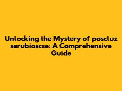 Unlocking the Mystery of poscluz serubioscse: A Comprehensive Guide