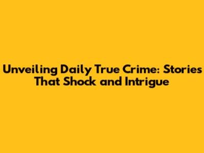 Unveiling Daily True Crime: Stories That Shock and Intrigue