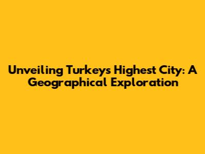 Unveiling Turkey's Highest City: A Geographical Exploration