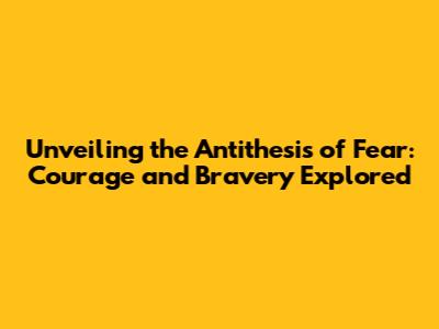 Unveiling the Antithesis of Fear: Courage and Bravery Explored